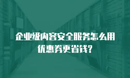 企业级内容安全服务怎么用优惠券更省钱？