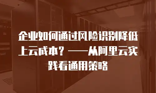 企业如何通过风险识别降低上云成本？——从阿里云实践看通用策略