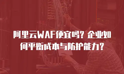 阿里云WAF便宜吗？企业如何平衡成本与防护能力？