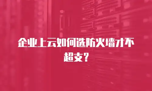 企业上云如何选防火墙才不超支？