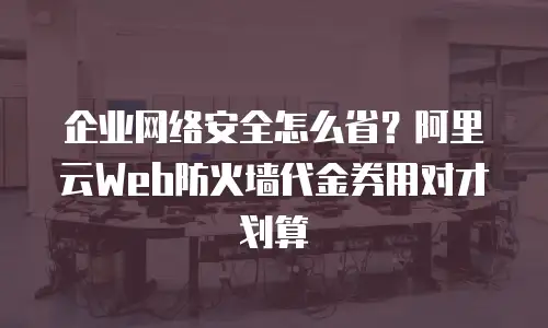 企业网络安全怎么省？阿里云Web防火墙代金券用对才划算