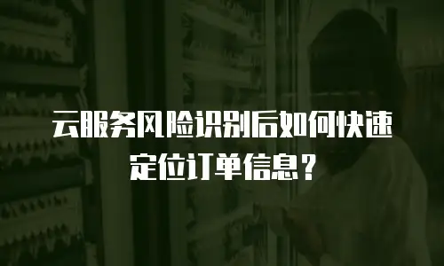 云服务风险识别后如何快速定位订单信息？