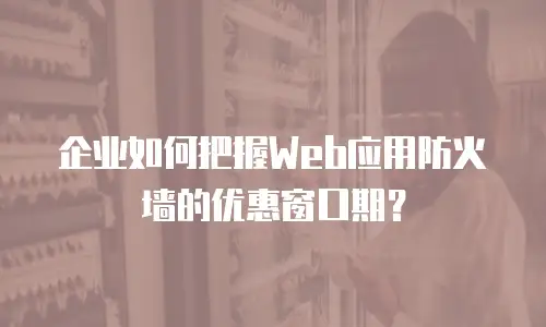 企业如何把握Web应用防火墙的优惠窗口期？