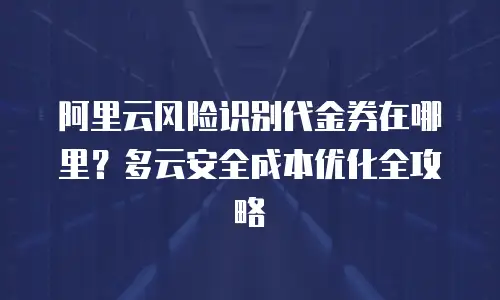 阿里云风险识别代金券在哪里？多云安全成本优化全攻略