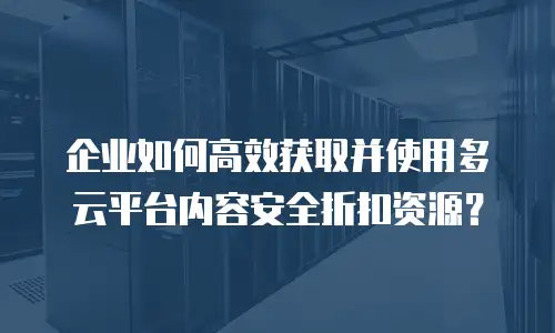 企业如何高效获取并使用多云平台内容安全折扣资源？