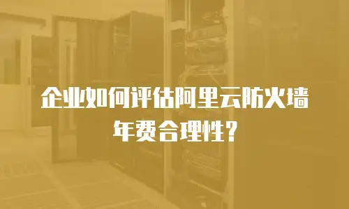 企业如何评估阿里云防火墙年费合理性？