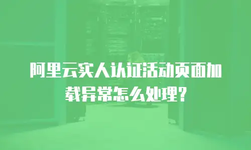 阿里云实人认证活动页面加载异常怎么处理？