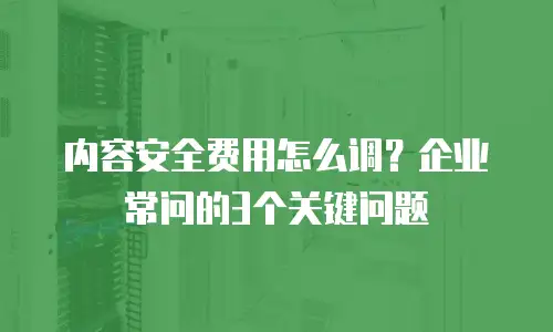 内容安全费用怎么调？企业常问的3个关键问题