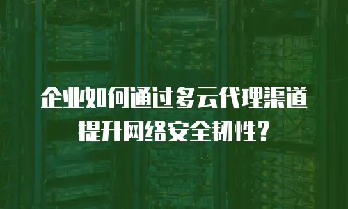 企业如何通过多云代理渠道提升网络安全韧性？