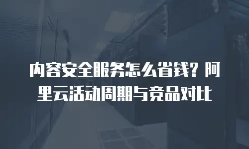 内容安全服务怎么省钱？阿里云活动周期与竞品对比