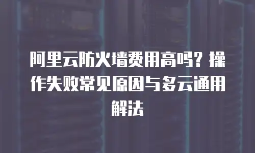 阿里云防火墙费用高吗？操作失败常见原因与多云通用解法
