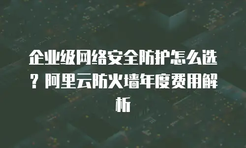 企业级网络安全防护怎么选？阿里云防火墙年度费用解析