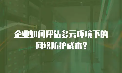 企业如何评估多云环境下的网络防护成本？