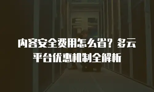 内容安全费用怎么省？多云平台优惠机制全解析