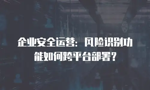 企业安全运营：风险识别功能如何跨平台部署？