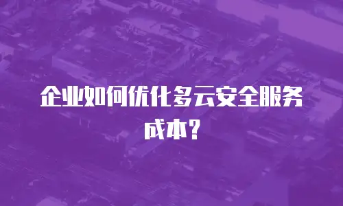 企业如何优化多云安全服务成本？