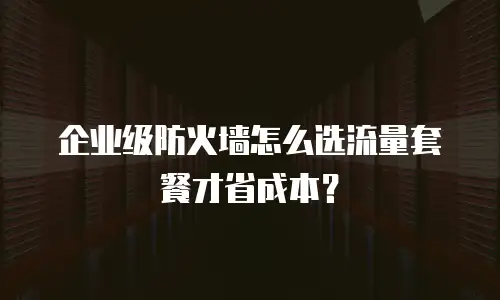 企业级防火墙怎么选流量套餐才省成本？
