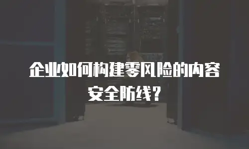 企业如何构建零风险的内容安全防线？