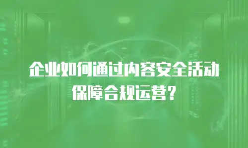 企业如何通过内容安全活动保障合规运营？