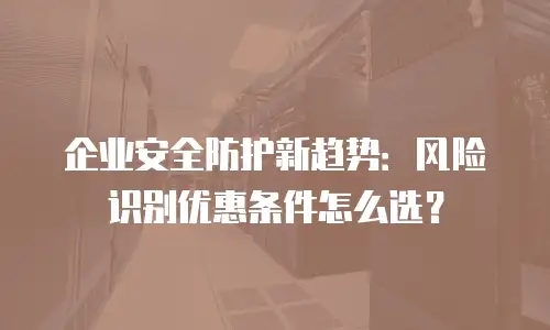 企业安全防护新趋势：风险识别优惠条件怎么选？