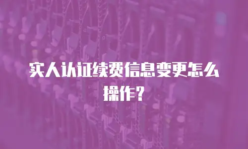 实人认证续费信息变更怎么操作？