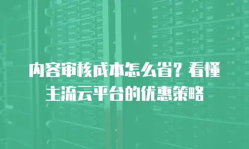 内容审核成本怎么省？看懂主流云平台的优惠策略