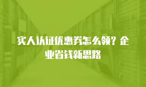 实人认证优惠券怎么领？企业省钱新思路