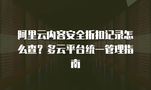 阿里云内容安全折扣记录怎么查？多云平台统一管理指南