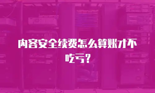 内容安全续费怎么算账才不吃亏？