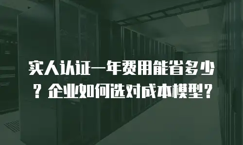 实人认证一年费用能省多少？企业如何选对成本模型？