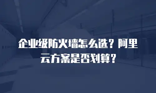 企业级防火墙怎么选？阿里云方案是否划算？