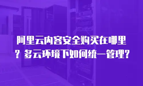 阿里云内容安全购买在哪里？多云环境下如何统一管理？
