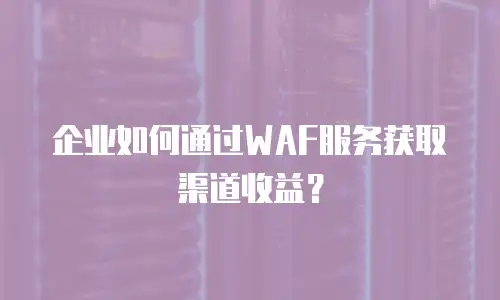 企业如何通过WAF服务获取渠道收益？