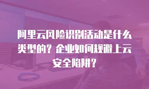 阿里云风险识别活动是什么类型的？企业如何规避上云安全陷阱？