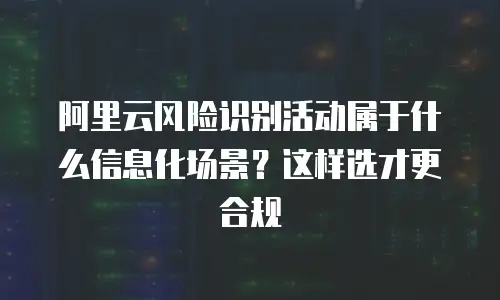 阿里云风险识别活动属于什么信息化场景？这样选才更合规