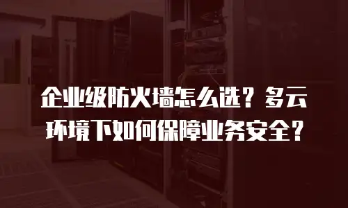 企业级防火墙怎么选？多云环境下如何保障业务安全？