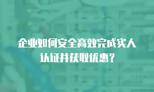 企业如何安全高效完成实人认证并获取优惠？