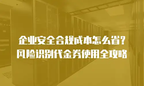 企业安全合规成本怎么省？风险识别代金券使用全攻略