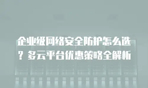 企业级网络安全防护怎么选？多云平台优惠策略全解析