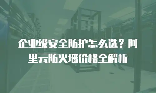 企业级安全防护怎么选？阿里云防火墙价格全解析
