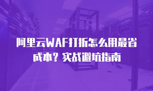 阿里云WAF打折怎么用最省成本？实战避坑指南