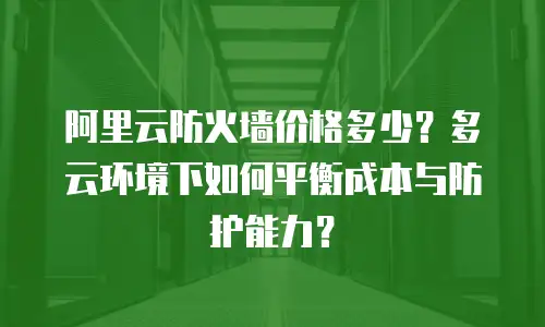 阿里云防火墙价格多少？多云环境下如何平衡成本与防护能力？