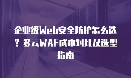 企业级Web安全防护怎么选？多云WAF成本对比及选型指南