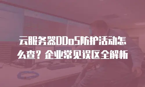 云服务器DDoS防护活动怎么查？企业常见误区全解析