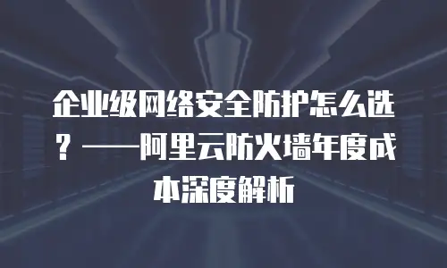 企业级网络安全防护怎么选？——阿里云防火墙年度成本深度解析