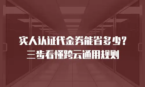 实人认证代金券能省多少？三步看懂跨云通用规则