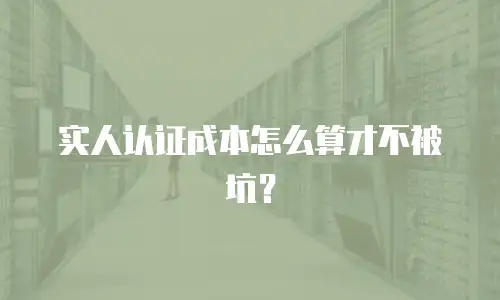 实人认证成本怎么算才不被坑？