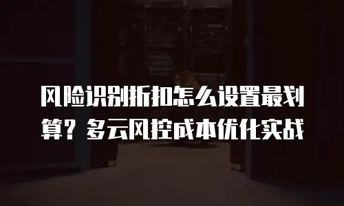 风险识别折扣怎么设置最划算？多云风控成本优化实战