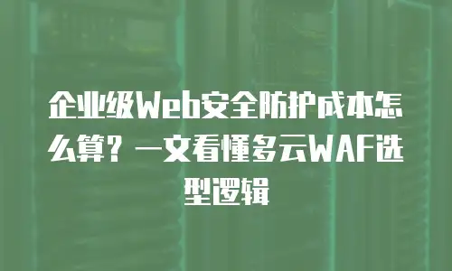企业级Web安全防护成本怎么算？一文看懂多云WAF选型逻辑