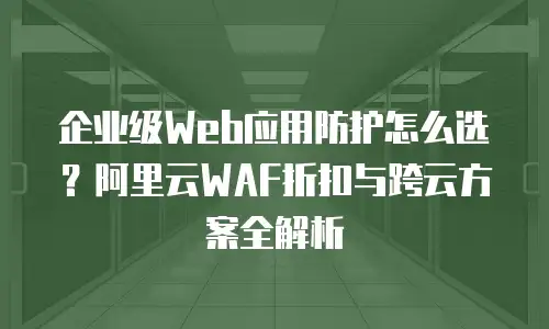 企业级Web应用防护怎么选？阿里云WAF折扣与跨云方案全解析